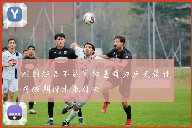 尤因坦言不认同约基奇为历史最佳内线期待未来对决