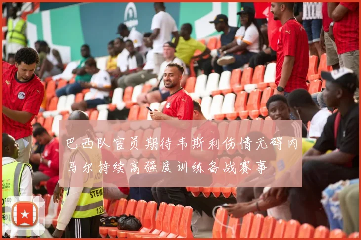 巴西队官员期待韦斯利伤情无碍内马尔持续高强度训练备战赛事