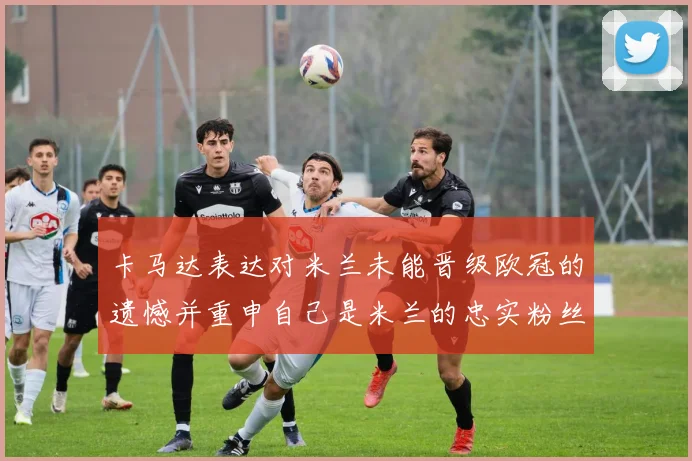 卡马达表达对米兰未能晋级欧冠的遗憾并重申自己是米兰的忠实粉丝