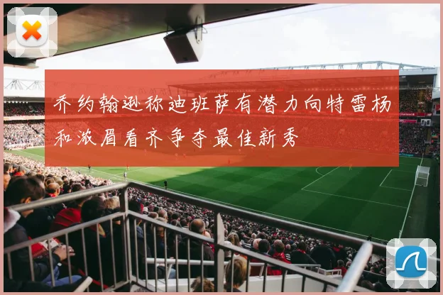 乔约翰逊称迪班萨有潜力向特雷杨和浓眉看齐争夺最佳新秀