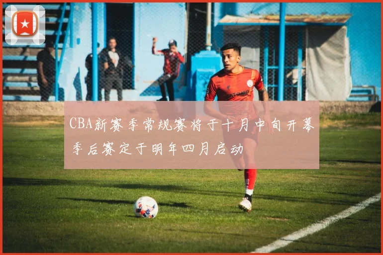 CBA新赛季常规赛将于十月中旬开幕季后赛定于明年四月启动