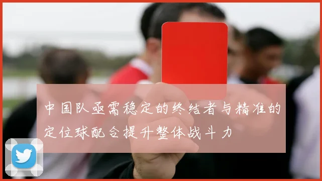 中国队亟需稳定的终结者与精准的定位球配合提升整体战斗力