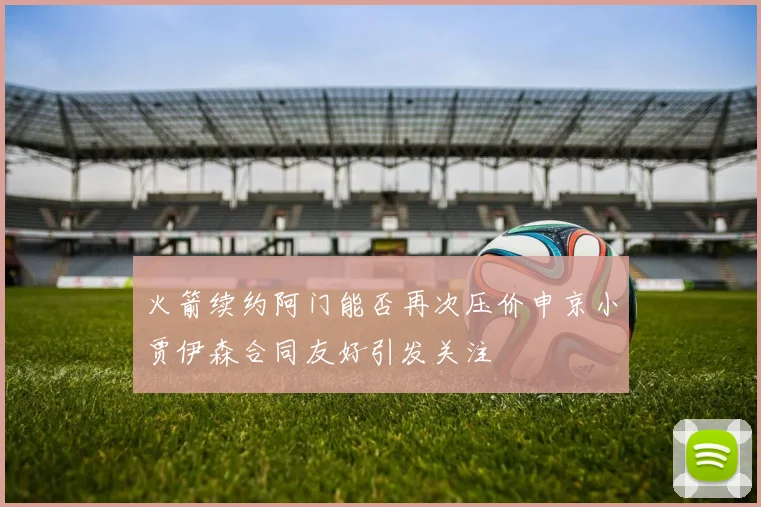 火箭续约阿门能否再次压价申京小贾伊森合同友好引发关注