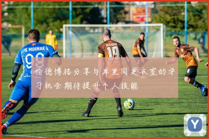 伦德博格分享与库里同更衣室的学习机会期待提升个人技能