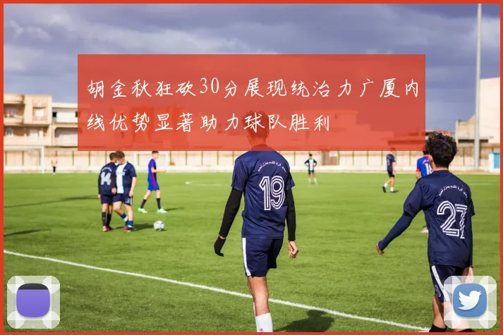 胡金秋狂砍30分展现统治力广厦内线优势显著助力球队胜利
