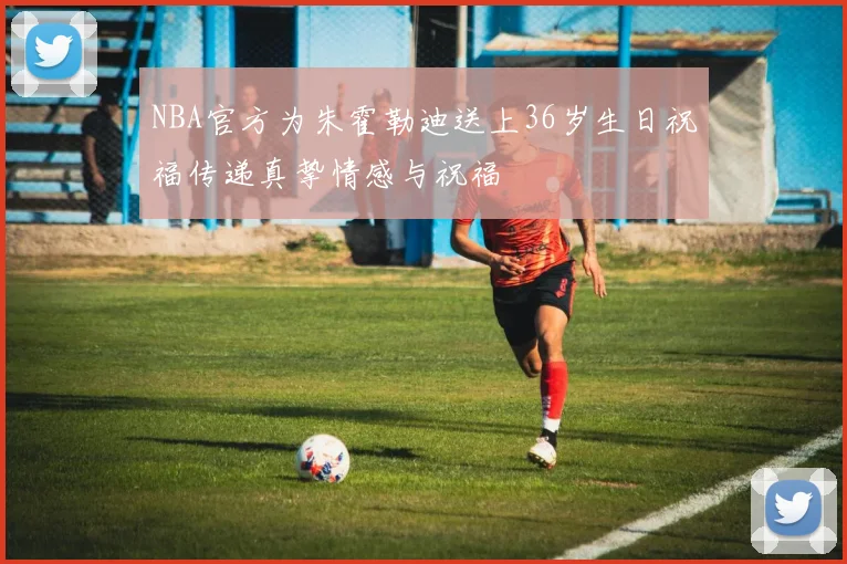 NBA官方为朱霍勒迪送上36岁生日祝福传递真挚情感与祝福