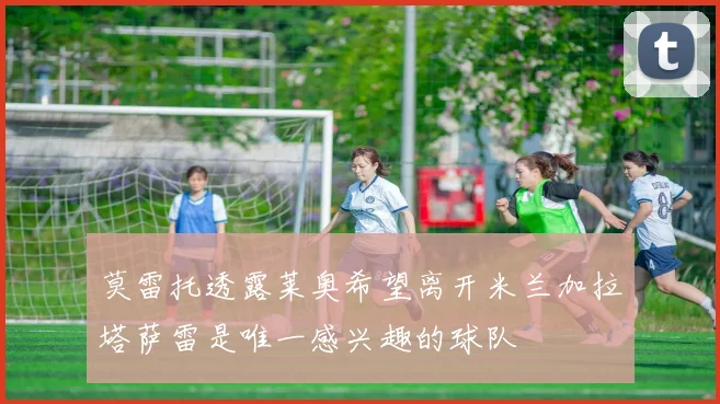 莫雷托透露莱奥希望离开米兰加拉塔萨雷是唯一感兴趣的球队