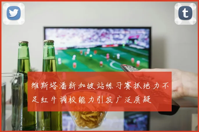 维斯塔潘新加坡站练习赛抓地力不足红牛调校能力引发广泛质疑