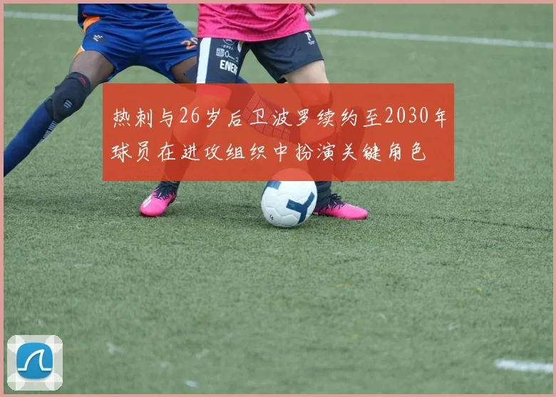 热刺与26岁后卫波罗续约至2030年球员在进攻组织中扮演关键角色