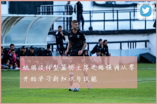姚明谈转型篮协主席之路强调从零开始学习新知识与技能