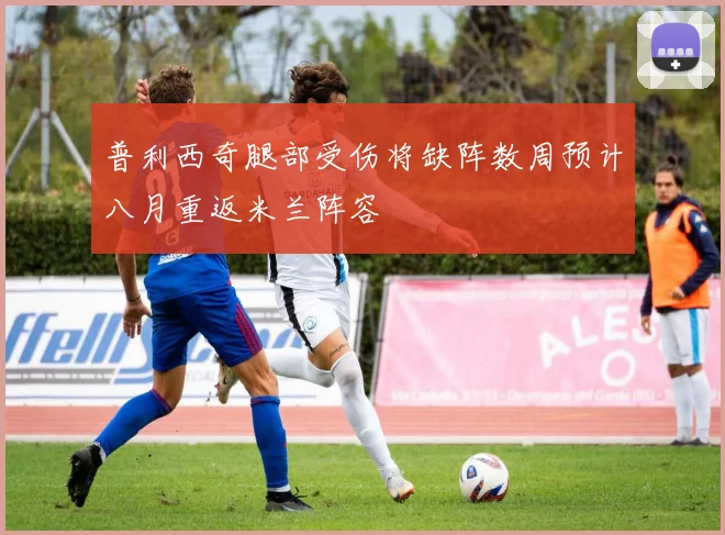普利西奇腿部受伤将缺阵数周预计八月重返米兰阵容