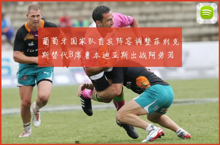 葡萄牙国家队首发阵容调整菲利克斯替代B席鲁本迪亚斯出战阿劳若