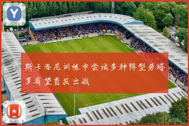 斯卡洛尼训练中尝试多种阵型劳塔罗有望首发出战
