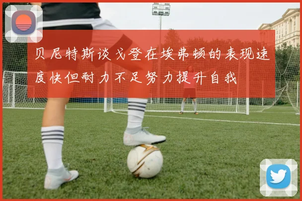 贝尼特斯谈戈登在埃弗顿的表现速度快但耐力不足努力提升自我