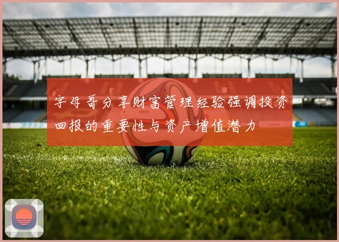 字母哥分享财富管理经验强调投资回报的重要性与资产增值潜力