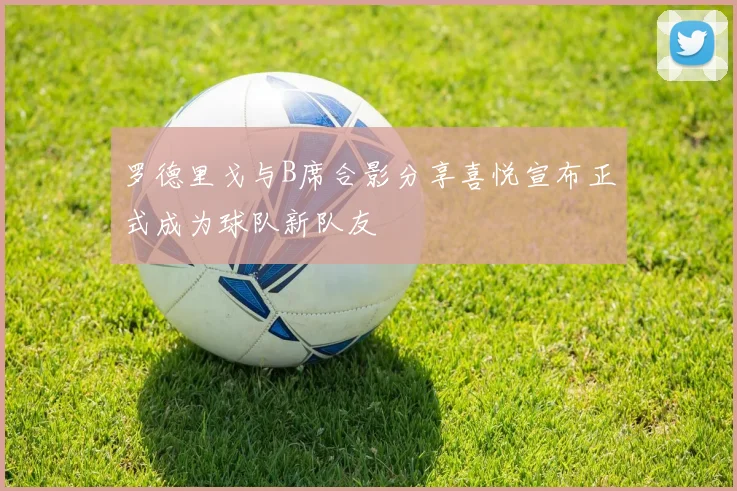 罗德里戈与B席合影分享喜悦宣布正式成为球队新队友