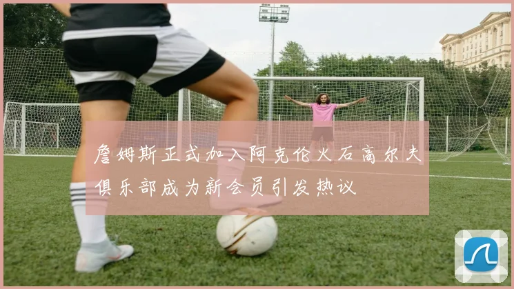 詹姆斯正式加入阿克伦火石高尔夫俱乐部成为新会员引发热议