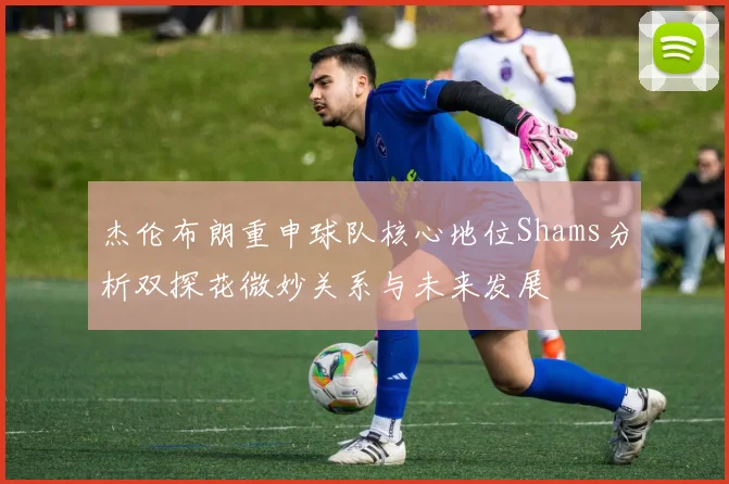 杰伦布朗重申球队核心地位Shams分析双探花微妙关系与未来发展