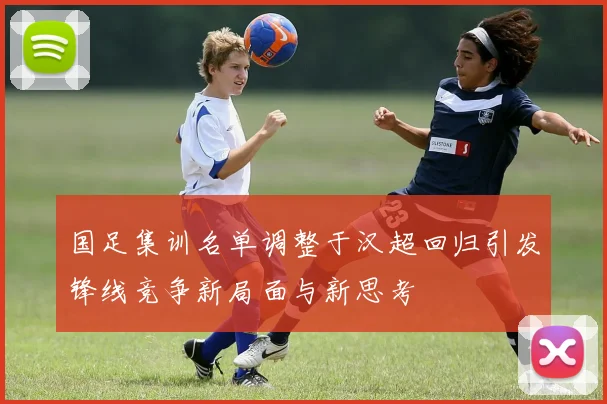 国足集训名单调整于汉超回归引发锋线竞争新局面与新思考