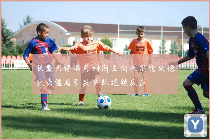 联盟大停滞詹姆斯去向未定伦纳德交易僵局引发多队连锁反应